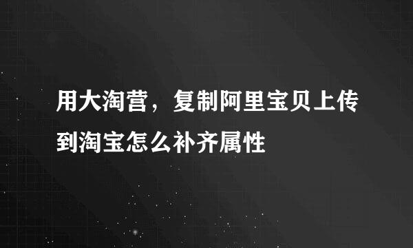 用大淘营，复制阿里宝贝上传到淘宝怎么补齐属性