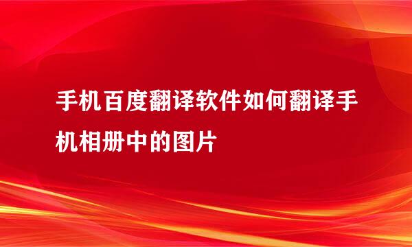 手机百度翻译软件如何翻译手机相册中的图片