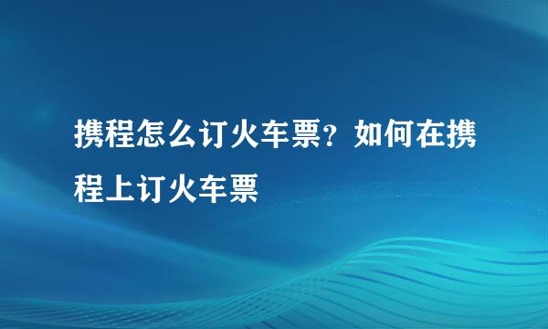 携程怎么订火车票？如何在携程上订火车票