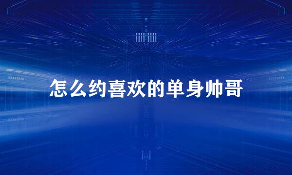 怎么约喜欢的单身帅哥