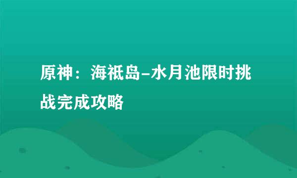 原神：海祗岛-水月池限时挑战完成攻略