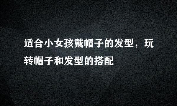 适合小女孩戴帽子的发型，玩转帽子和发型的搭配