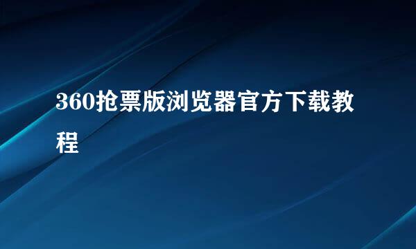 360抢票版浏览器官方下载教程