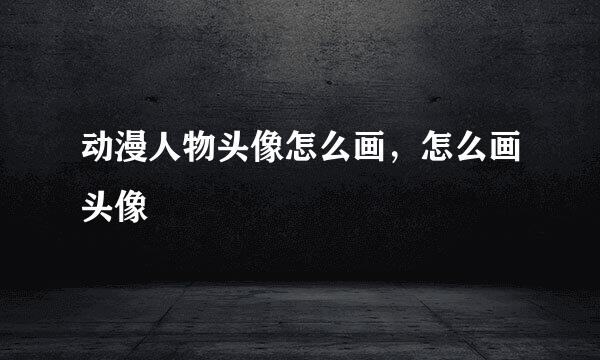 动漫人物头像怎么画，怎么画头像