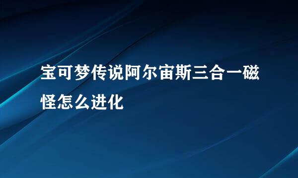 宝可梦传说阿尔宙斯三合一磁怪怎么进化