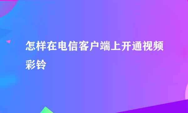 怎样在电信客户端上开通视频彩铃