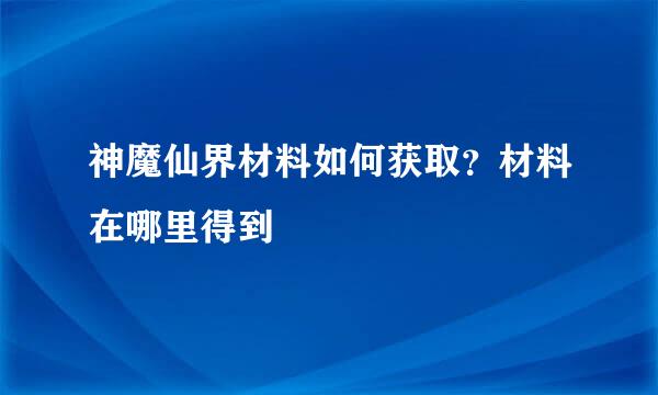 神魔仙界材料如何获取？材料在哪里得到
