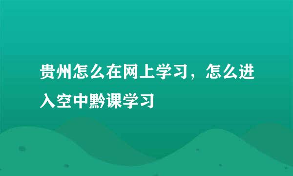 贵州怎么在网上学习，怎么进入空中黔课学习