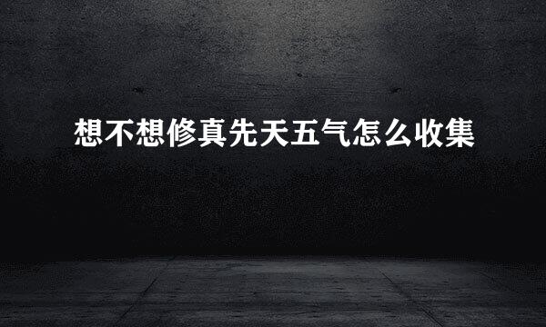 想不想修真先天五气怎么收集