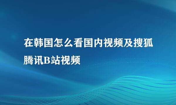 在韩国怎么看国内视频及搜狐腾讯B站视频