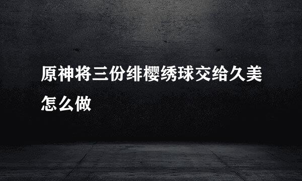 原神将三份绯樱绣球交给久美怎么做