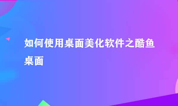 如何使用桌面美化软件之酷鱼桌面