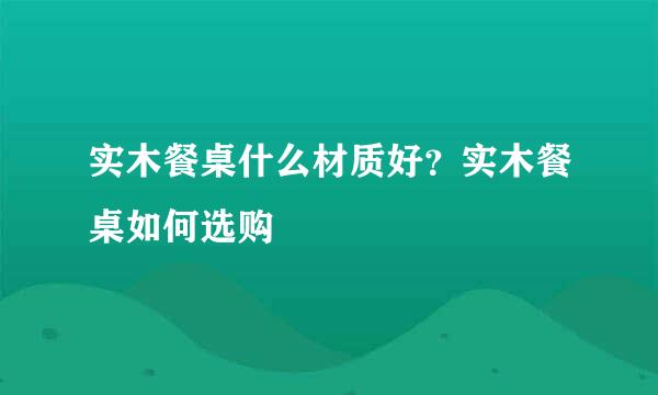 实木餐桌什么材质好？实木餐桌如何选购