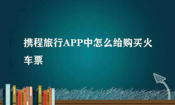 携程旅行APP中怎么给购买火车票