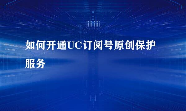 如何开通UC订阅号原创保护服务