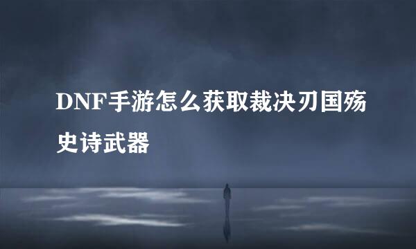 DNF手游怎么获取裁决刃国殇史诗武器