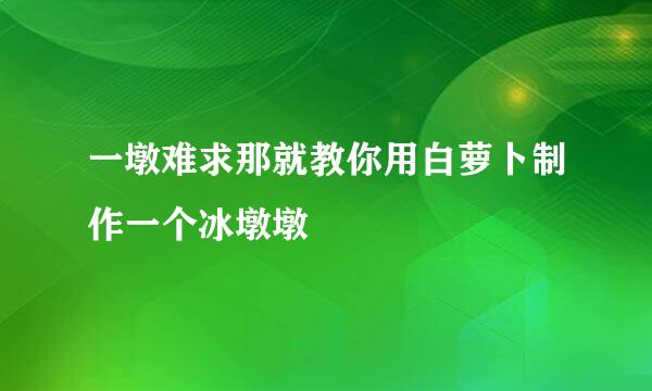 一墩难求那就教你用白萝卜制作一个冰墩墩