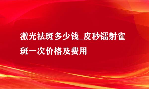 激光祛斑多少钱_皮秒镭射雀斑一次价格及费用