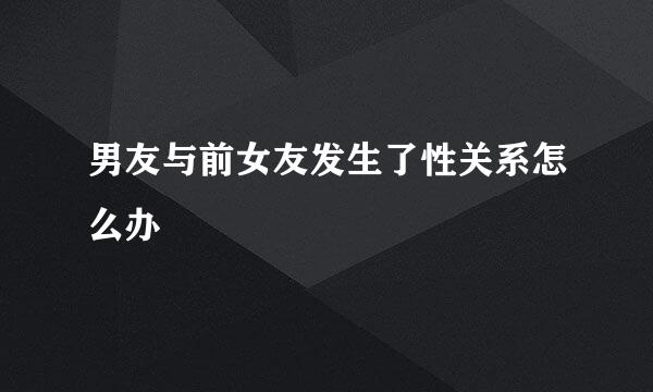 男友与前女友发生了性关系怎么办