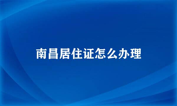 南昌居住证怎么办理