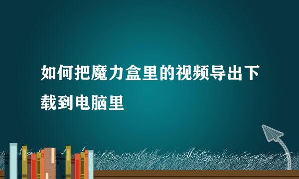 如何把魔力盒里的视频导出下载到电脑里