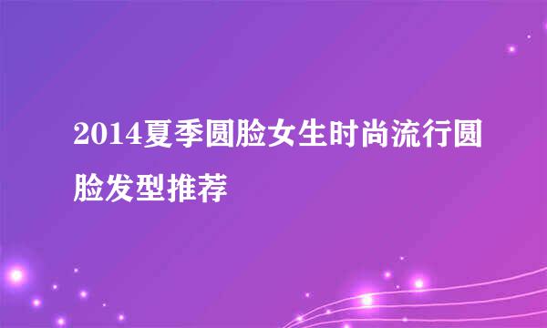 2014夏季圆脸女生时尚流行圆脸发型推荐