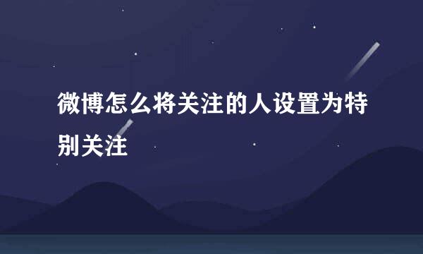 微博怎么将关注的人设置为特别关注