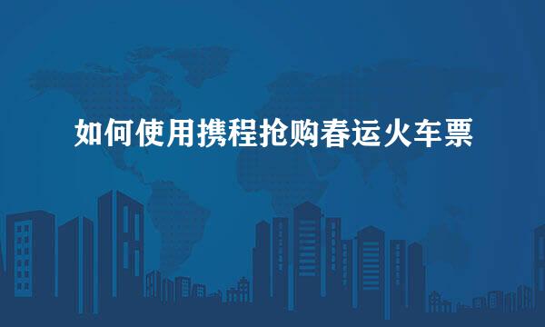 如何使用携程抢购春运火车票