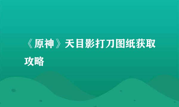 《原神》天目影打刀图纸获取攻略