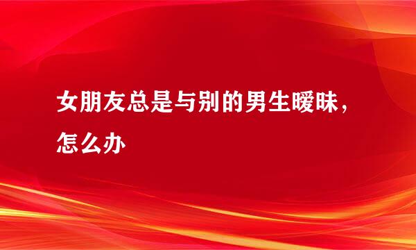 女朋友总是与别的男生暧昧，怎么办