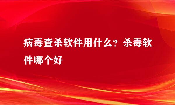 病毒查杀软件用什么？杀毒软件哪个好