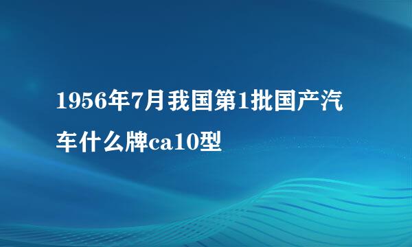 1956年7月我国第1批国产汽车什么牌ca10型