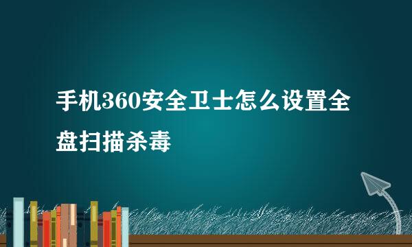 手机360安全卫士怎么设置全盘扫描杀毒