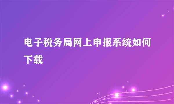 电子税务局网上申报系统如何下载