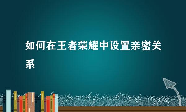 如何在王者荣耀中设置亲密关系