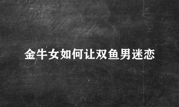 金牛女如何让双鱼男迷恋