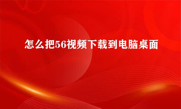 怎么把56视频下载到电脑桌面