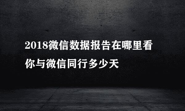 2018微信数据报告在哪里看 你与微信同行多少天