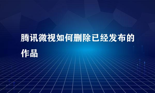 腾讯微视如何删除已经发布的作品