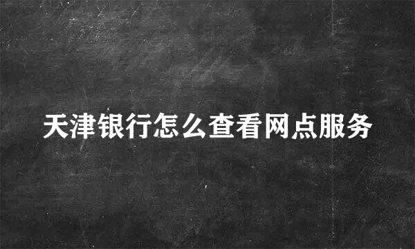 天津银行怎么查看网点服务