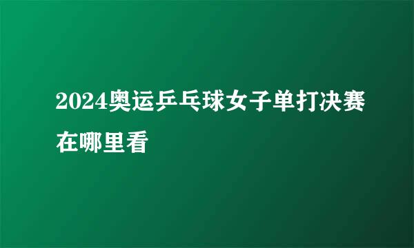 2024奥运乒乓球女子单打决赛在哪里看