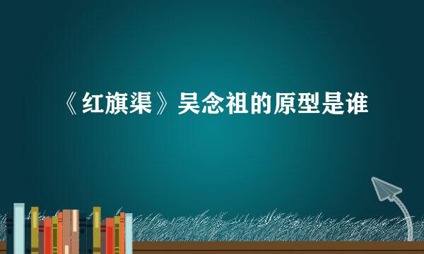 《红旗渠》吴念祖的原型是谁