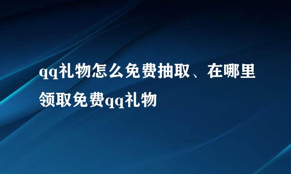 qq礼物怎么免费抽取、在哪里领取免费qq礼物