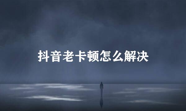 抖音老卡顿怎么解决