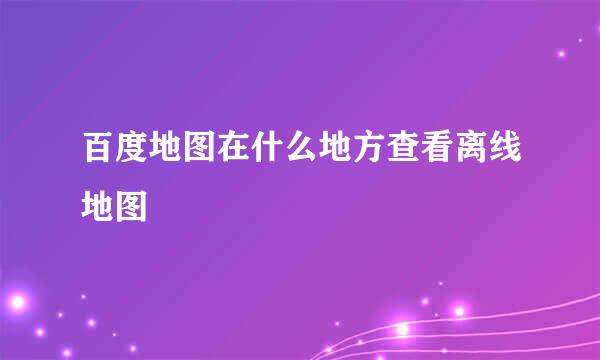 百度地图在什么地方查看离线地图