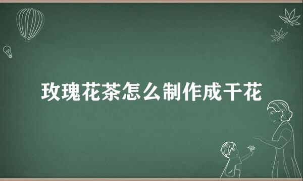 玫瑰花茶怎么制作成干花