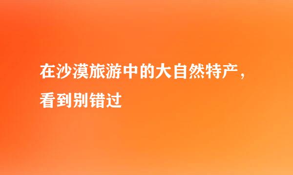 在沙漠旅游中的大自然特产，看到别错过