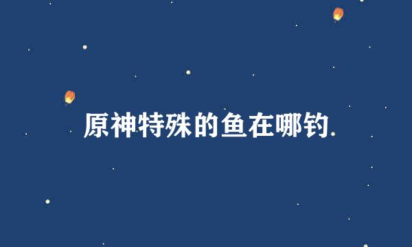 原神特殊的鱼在哪钓