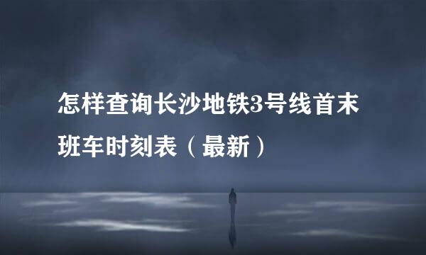 怎样查询长沙地铁3号线首末班车时刻表（最新）