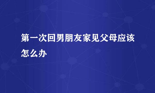 第一次回男朋友家见父母应该怎么办
